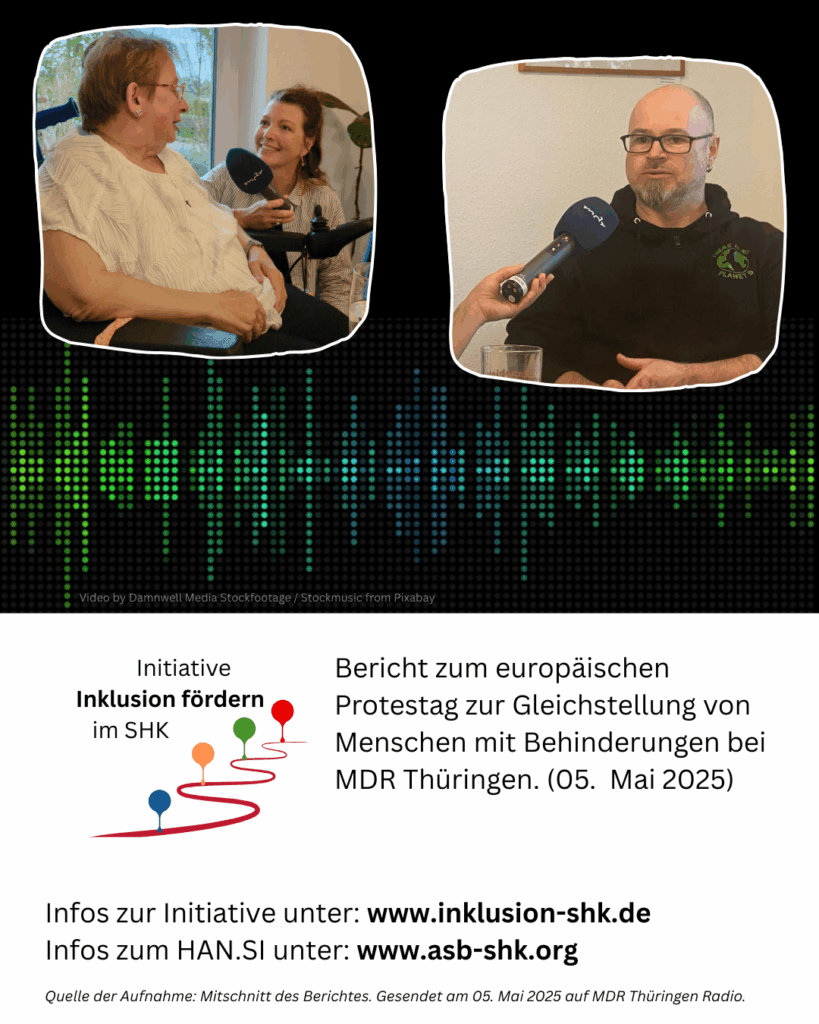 im oberen Teil sieht man zwei kleine Bilder. links sitzt eine Frau im Rollstuhl, welche von einer anderen Frau mit Mikrofon interviewt wird. Rechs sieht man einen Mann, welcher ebenfalls interviewt wird. Weiter unten steht folgender Text: Bericht zum europäischen Protestag zur Gleichstellung von Menschen mit Behinderungen bei MDR Thüringen. (05. Mai 2025) Infos zur Initiative unter: www.inklusion-shk.de Infos zum HAN.SI unter: www.asb-shk.org